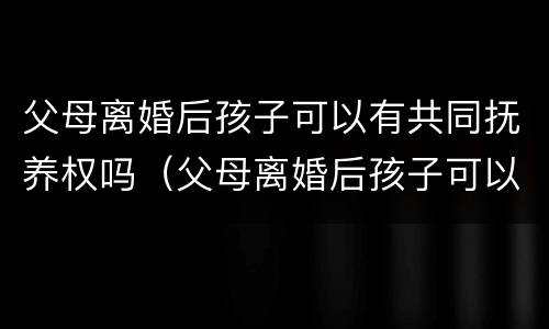 父母离婚后孩子可以有共同抚养权吗（父母离婚后孩子可以有共同抚养权吗男方）