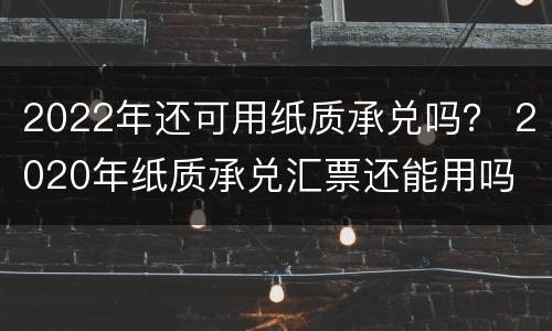 2022年还可用纸质承兑吗？ 2020年纸质承兑汇票还能用吗