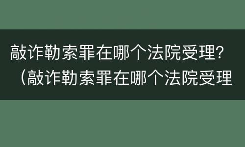 敲诈勒索罪在哪个法院受理？（敲诈勒索罪在哪个法院受理的）