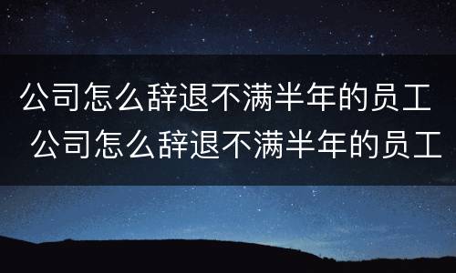 公司怎么辞退不满半年的员工 公司怎么辞退不满半年的员工呢