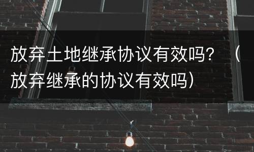 放弃土地继承协议有效吗？（放弃继承的协议有效吗）