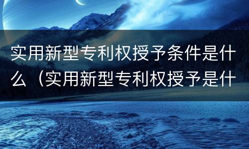实用新型专利权授予条件是什么（实用新型专利权授予是什么意思）