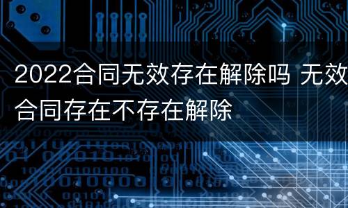 2022合同无效存在解除吗 无效合同存在不存在解除