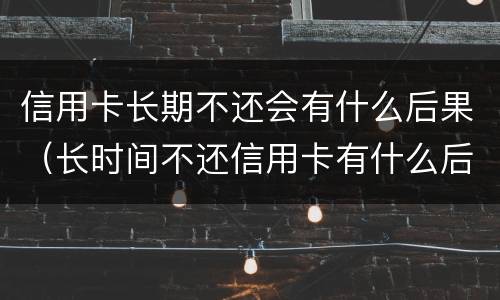 信用卡长期不还会有什么后果（长时间不还信用卡有什么后果）