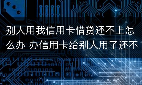 别人用我信用卡借贷还不上怎么办 办信用卡给别人用了还不上怎么办