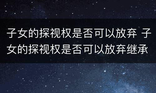 子女的探视权是否可以放弃 子女的探视权是否可以放弃继承权