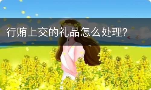行贿上交的礼品怎么处理？