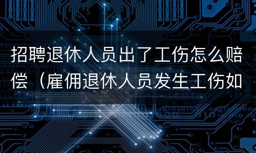 招聘退休人员出了工伤怎么赔偿（雇佣退休人员发生工伤如何赔偿）