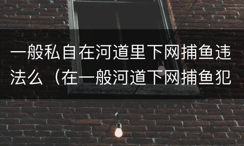 一般私自在河道里下网捕鱼违法么（在一般河道下网捕鱼犯法吗）