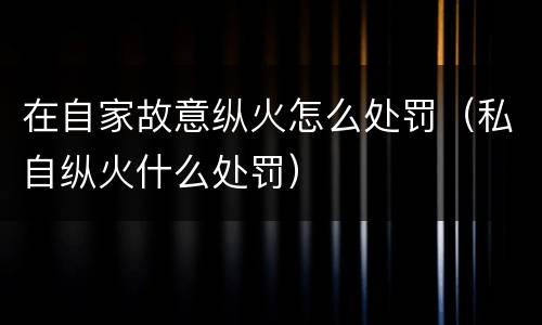 在自家故意纵火怎么处罚（私自纵火什么处罚）