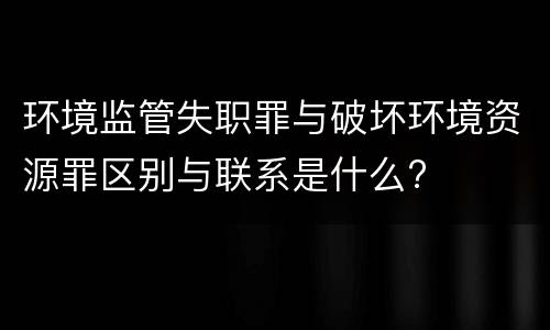 环境监管失职罪与破坏环境资源罪区别与联系是什么?