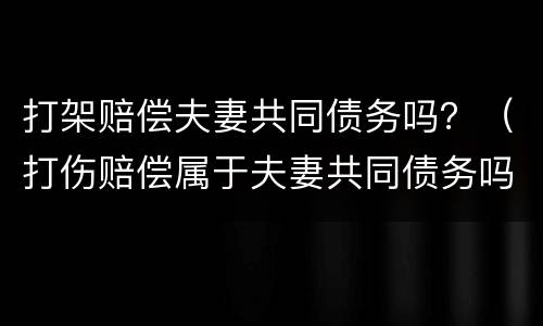 打架赔偿夫妻共同债务吗？（打伤赔偿属于夫妻共同债务吗）
