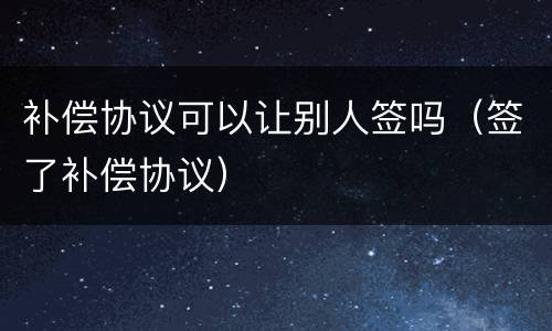 补偿协议可以让别人签吗（签了补偿协议）