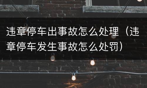 违章停车出事故怎么处理（违章停车发生事故怎么处罚）