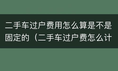 二手车过户费用怎么算是不是固定的（二手车过户费怎么计算）