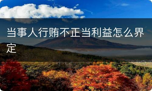 当事人行贿不正当利益怎么界定