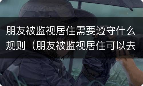 朋友被监视居住需要遵守什么规则（朋友被监视居住可以去看望吗）