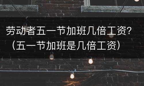 劳动者五一节加班几倍工资？（五一节加班是几倍工资）