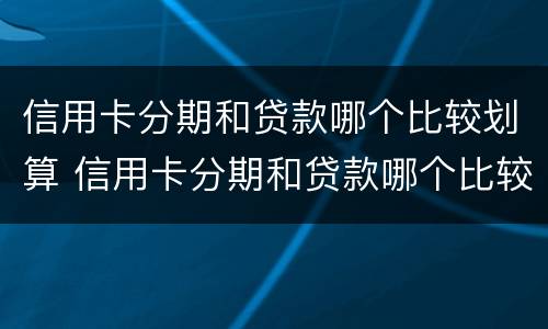 信用卡分期和贷款哪个比较划算 信用卡分期和贷款哪个比较划算30万
