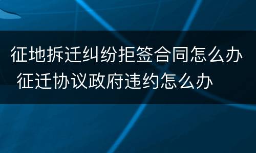 征地拆迁纠纷拒签合同怎么办 征迁协议政府违约怎么办