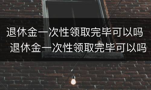 退休金一次性领取完毕可以吗 退休金一次性领取完毕可以吗怎么领