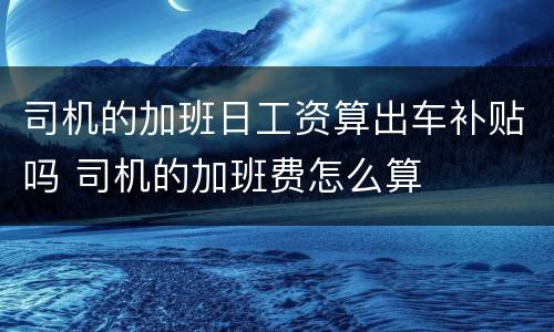 司机的加班日工资算出车补贴吗 司机的加班费怎么算