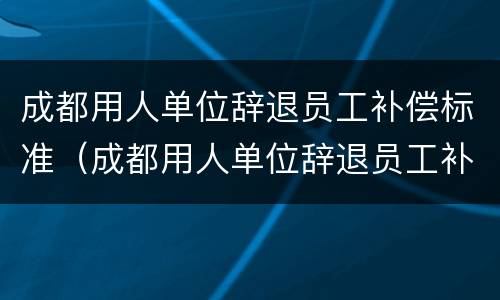 成都用人单位辞退员工补偿标准（成都用人单位辞退员工补偿标准是多少）