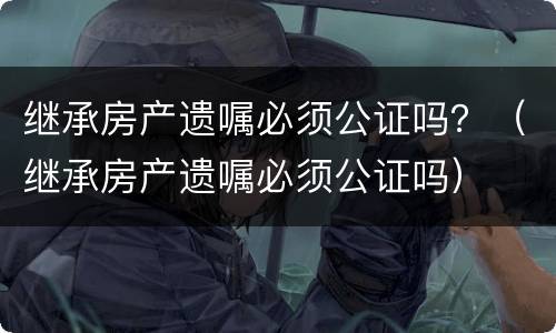 继承房产遗嘱必须公证吗？（继承房产遗嘱必须公证吗）