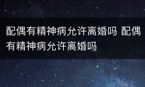 配偶有精神病允许离婚吗 配偶有精神病允许离婚吗