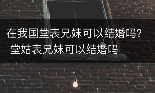在我国堂表兄妹可以结婚吗？ 堂姑表兄妹可以结婚吗