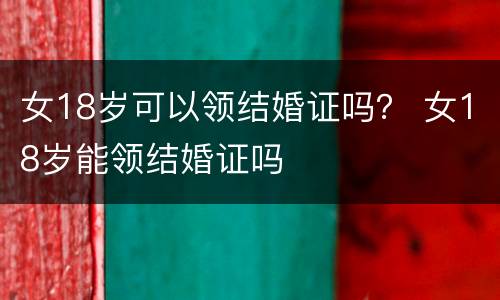 女18岁可以领结婚证吗？ 女18岁能领结婚证吗