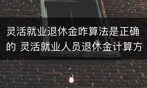 灵活就业退休金咋算法是正确的 灵活就业人员退休金计算方法示例