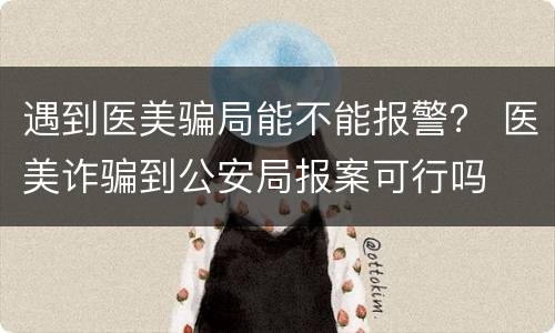 遇到医美骗局能不能报警？ 医美诈骗到公安局报案可行吗