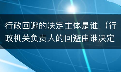 行政回避的决定主体是谁.（行政机关负责人的回避由谁决定）