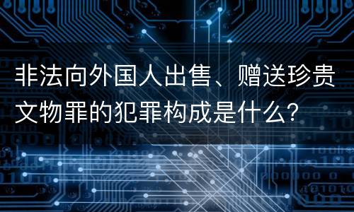 非法向外国人出售、赠送珍贵文物罪的犯罪构成是什么？