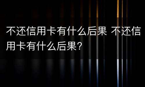 不还信用卡有什么后果 不还信用卡有什么后果?