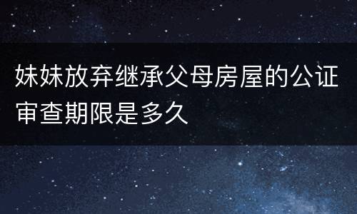 妹妹放弃继承父母房屋的公证审查期限是多久