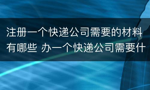 注册一个快递公司需要的材料有哪些 办一个快递公司需要什么手续
