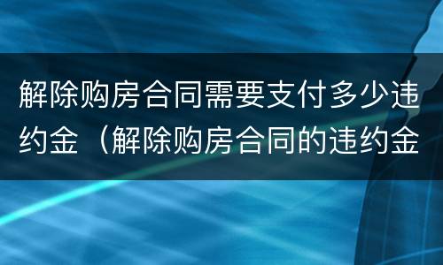 解除购房合同需要支付多少违约金（解除购房合同的违约金）