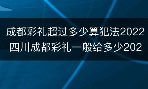 成都彩礼超过多少算犯法2022 四川成都彩礼一般给多少2020