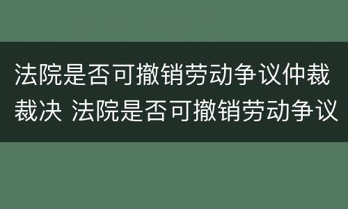 法院是否可撤销劳动争议仲裁裁决 法院是否可撤销劳动争议仲裁裁决书
