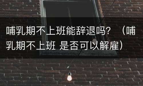 哺乳期不上班能辞退吗？（哺乳期不上班 是否可以解雇）