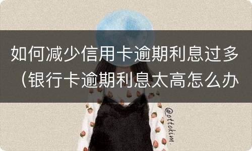 如何减少信用卡逾期利息过多（银行卡逾期利息太高怎么办）