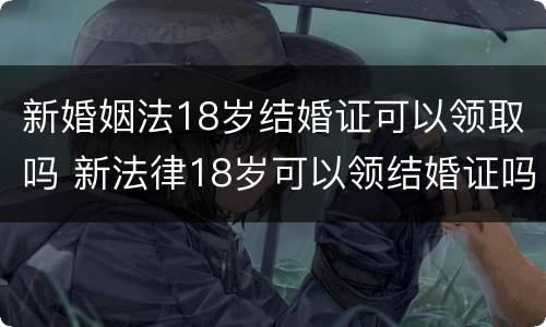 新婚姻法18岁结婚证可以领取吗 新法律18岁可以领结婚证吗