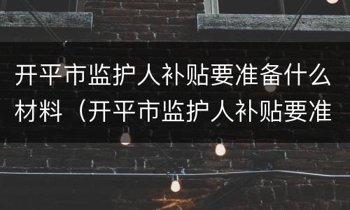 开平市监护人补贴要准备什么材料（开平市监护人补贴要准备什么材料才能领）