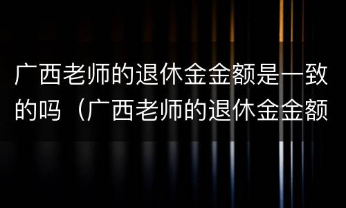 广西老师的退休金金额是一致的吗（广西老师的退休金金额是一致的吗）