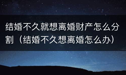 结婚不久就想离婚财产怎么分割（结婚不久想离婚怎么办）