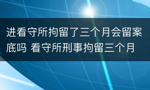 进看守所拘留了三个月会留案底吗 看守所刑事拘留三个月