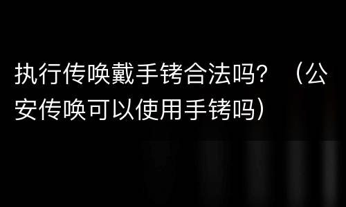 执行传唤戴手铐合法吗？（公安传唤可以使用手铐吗）