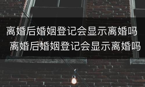 离婚后婚姻登记会显示离婚吗 离婚后婚姻登记会显示离婚吗知乎